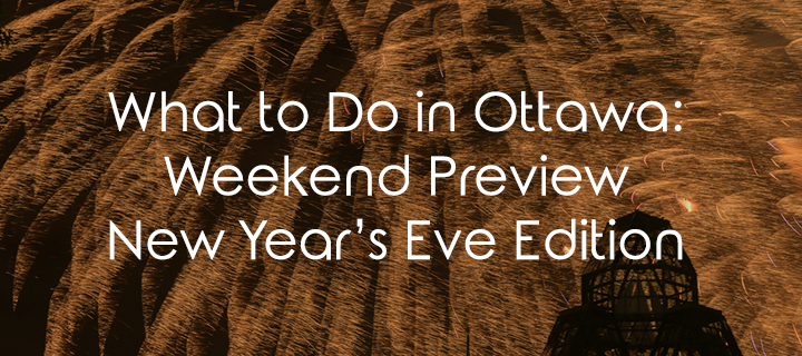 What To Do In Ottawa: Weekend Preview New Year’s Eve Edition